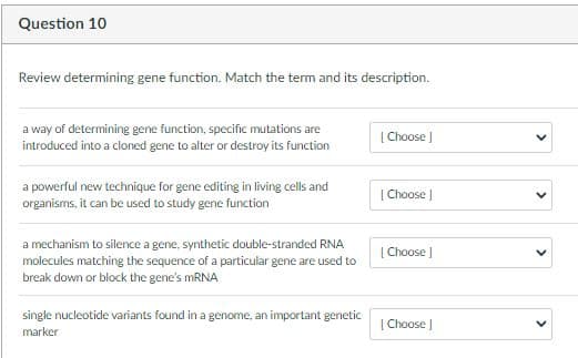 Question 10
Review determining gene function. Match the term and its description.
a way of determining gene function, specific mutations are
introduced into a cloned gene to alter or destroy its function
[ Choose |
a powerful new technique for gene editing in living cells and
organisms, it can be used to study gene function
[ Choose )
a mechanism to silence a gene, synthetic double-stranded RNA
molecules matching the sequence of a particular gene are used to
break down or block the gene's MRNA
[ Choose J
single nucleotide variants found in a genome, an important genetic
| Choose J
marker
>
>
