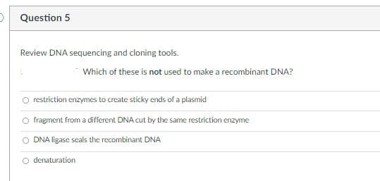 Question 5
Review DNA sequencing and cloning tools.
Which of these is not used to make a recombinant DNA?
O restriction enzymes to create sticky ends of a plasmid
O fragment from a different DNA cut by the same restriction enzyme
O DNA ligase seals the recombinant DNA
O denaturation
