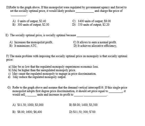 D)Refer to the graph above. If this monopolist were regulated by govemment agency and forced to
set the socially optimal price, it would likely produce
and charge the price of
A) O units of output; $2.40
B) 300 units of output; $2.30
1400 units of output; $9.00
D) 550 units of output; $2.20
E) The socially optimal price, is socially optimal because
A) Increases the monopolist profit.
B) It minimizes ATc."
C) It allows to eam a normal profit.
D) It achieves allocative efficiency,
F) The main problem with imposing the socially optimal price on monopoly is that socially optimal
price:
a) May be so low that the regulated monopoly experiences economic loss.
b) May be higher than the unregulated monopoly price.
c) May cause the regulated monopoly to engage in price discrimination.
d) May reduce the regulated monopoly output.
G) Refer to the graph above and assume that the demand vertical intercept$16. If this single-price
monopolist adopts first degree price discrimination, it should set price equal to
units and increase its profit to
would sell
A) $11.50; 1000; $3,000
B) $9.00; 1400; $3,500
B) $8.00; 1600; $6,400
D) $11.50; 300; $700
