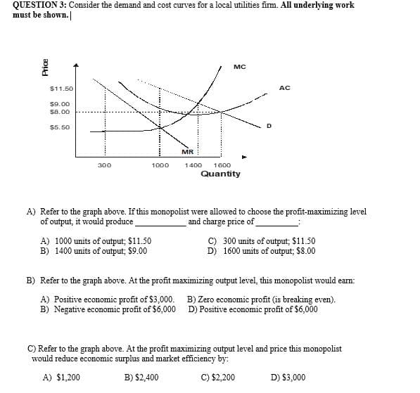 QUESTION 3: Consider the demand and cost curves for a local utilities firm. All underlying work
must be shown.
MC
$11.50
AC
$9.00
$8.00
$5. 50
MR
300
1000
1400
1600
Quantity
A) Refer to the graph above. If this monopolist were allowed to choose the profit-maximizing level
of output, it would produce
and charge price of
A) 1000 units of output; $11.50
B) 1400 units of output; $9.00
C) 300 units of output; $11.50
D) 1600 units of output; $8.00
B) Refer to the graph above. At the profit maximizing output level, this monopolist would eam:
A) Positive economic profit of $3,000. B) Zero economic profit (is breaking even).
B) Negative economic profit of $6,000 D) Positive economic profit of $6,000
C) Refer to the graph above. At the profit maximizing output level and price this monopolist
would reduce economic surplus and market efficiency by:
A) $1,200
B) $2,400
C) $2,200
D) $3,000
