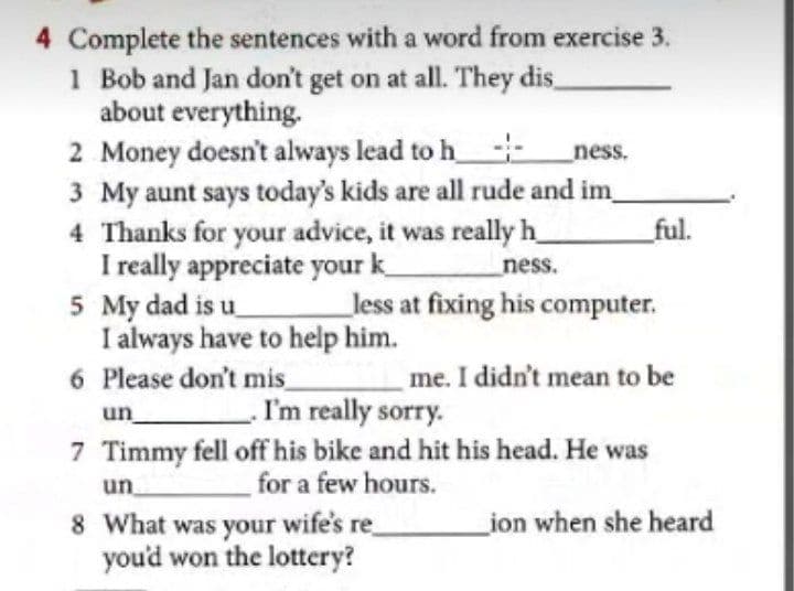 4 Complete the sentences with a word from exercise 3.
1 Bob and Jan don't get on at all. They dis,
about everything.
2 Money doesn't always lead to h-
3 My aunt says today's kids are all rude and im
4 Thanks for your advice, it was really h_
I really appreciate your k_
5 My dad is u_
I always have to help him.
6 Please don't mis
ness.
_ful.
ness.
_less at fixing his computer.
me. I didn't mean to be
I'm really sorry.
7 Timmy fell off his bike and hit his head. He was
for a few hours.
un
un
ion when she heard
8 What was your wife's re
you'd won the lottery?
