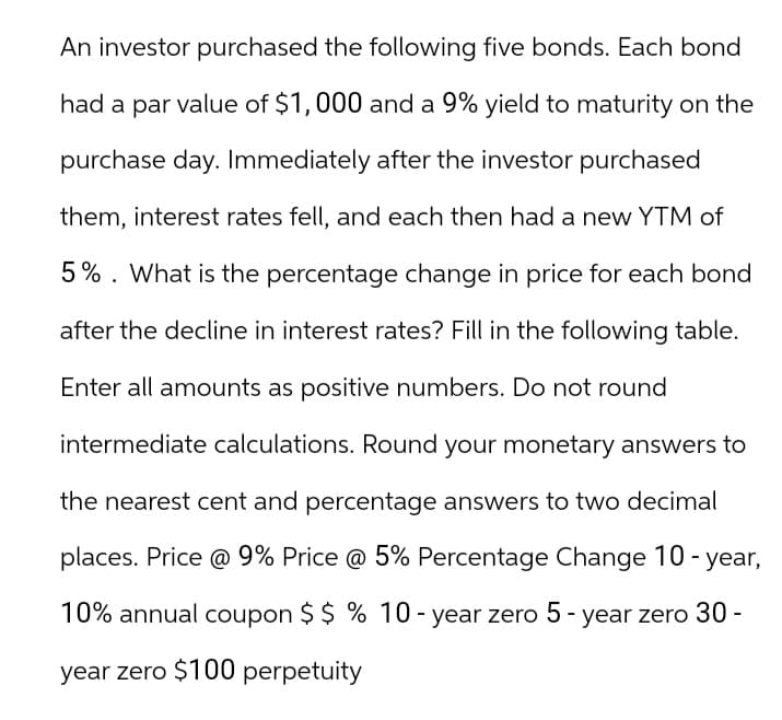 An investor purchased the following five bonds. Each bond
had a par value of $1,000 and a 9% yield to maturity on the
purchase day. Immediately after the investor purchased
them, interest rates fell, and each then had a new YTM of
5%. What is the percentage change in price for each bond
after the decline in interest rates? Fill in the following table.
Enter all amounts as positive numbers. Do not round
intermediate calculations. Round your monetary answers to
the nearest cent and percentage answers to two decimal
places. Price @ 9% Price @ 5% Percentage Change 10-year,
10% annual coupon $ $ % 10-year zero 5-year zero 30 -
year zero $100 perpetuity