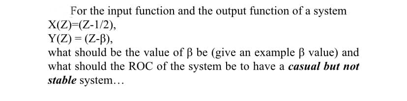 For the input function and the output function of a system
X(Z)=(Z-1/2),
Y(Z) = (Z-B),
what should be the value of Bß be (give an example B value) and
what should the ROC of the system be to have a casual but not
stable system...
