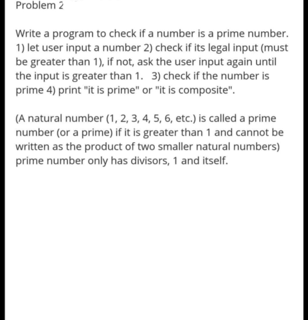 Write a program to check if a number is a prime number.
1) let user input a number 2) check if its legal input (must
be greater than 1), if not, ask the user input again until
the input is greater than 1. 3) check if the number is
prime 4) print "it is prime" or "it is composite".
(A natural number (1, 2, 3, 4, 5, 6, etc.) is called a prime
number (or a prime) if it is greater than 1 and cannot be
written as the product of two smaller natural numbers)
prime number only has divisors, 1 and itself.

