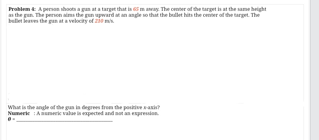 Problem 4: A person shoots a gun at a target that is 65 m away. The center of the target is at the same height
as the gun. The person aims the gun upward at an angle so that the bullet hits the center of the target. The
bullet leaves the gun at a velocity of 210 m/s.
What is the angle of the gun in degrees from the positive x-axis?
Numeric : A numeric value is expected and not an expression.
