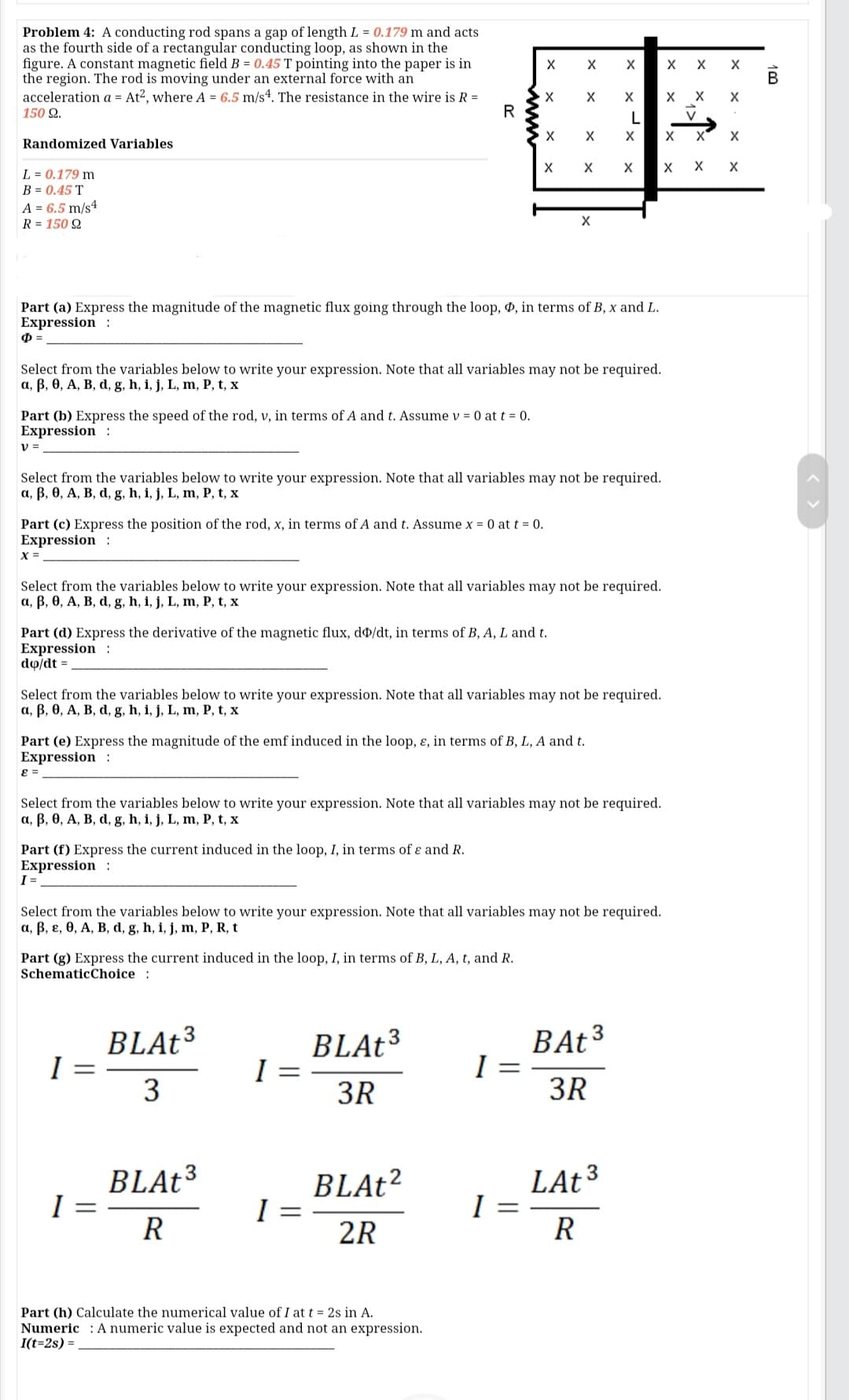 Problem 4: A conducting rod spans a gap of length L = 0.179 m and acts
as the fourth side of a rectangular conducting loop, as shown in the
figure. A constant magnetic field B = 0.45 T pointing into the paper is in
the region. The rod is moving under an external force with an
acceleration a = At?, where A = 6.5 m/s4. The resistance in the wire is R =
150 Q.
X
В
х х
R
X'
Randomized Variables
L = 0.179 m
B = 0.45 T
A = 6.5 m/s4
R = 150 Q
Part (a) Express the magnitude of the magnetic flux going through the loop, , in terms of B, x and L.
Expression :
Select from the variables below to write your expression. Note that all variables may not be required.
a, B, 0, A, B, d, g, h, i, j, L, m, P, t, x
Part (b) Express the speed of the rod, v, in terms of A and t. Assume v = 0 at t = 0.
Expression :
v =
Select from the variables below to write your expression. Note that all variables may not be required.
a, B, 0, A, B, d, g, h, i, j, L, m, P, t, x
Part (c) Express the position of the rod, x, in terms of A and t. Assume x = 0 at t = 0.
Expression :
X =
Select from the variables below to write your expression. Note that all variables may not be required.
a, B, 0, A, B, d, g, h, i, j, L, m, P, t, x
Part (d) Express the derivative of the magnetic flux, d/dt, in terms of B, A, L and t.
Expression :
do/dt =
Select from the variables below to write your expression. Note that all variables may not be required.
a, B, 0, A, B, d, g, h, i, j, L, m, P, t, x
Part (e) Express the magnitude of the emf induced in the loop, ɛ, in terms of B, L, A and t.
Expression :
= 3
Select from the variables below to write your expression. Note that all variables may not be required.
a, B, 0, A, B, d, g, h, i, j, L, m, P, t, x
Part (f) Express the current induced in the loop, I, in terms of ɛ and R.
Expression :
I =
Select from the variables below to write your expression. Note that all variables may not be required.
a, B, ɛ, 0, A, B, d, g, h, i, j, m, P, R, t
Part (g) Express the current induced in the loop, I, in terms of B, L, A, t, and R.
SchematicChoice :
BLAt³
BLAT³
BAT3
3
3R
3R
BLAt³
BLAt?
I =
2R
LAt³
I
R
R
Part (h) Calculate the numerical value of I at t = 2s in A.
Numeric : A numeric value is expected and not an expression.
I(t=2s) =
100
x ->
ww
