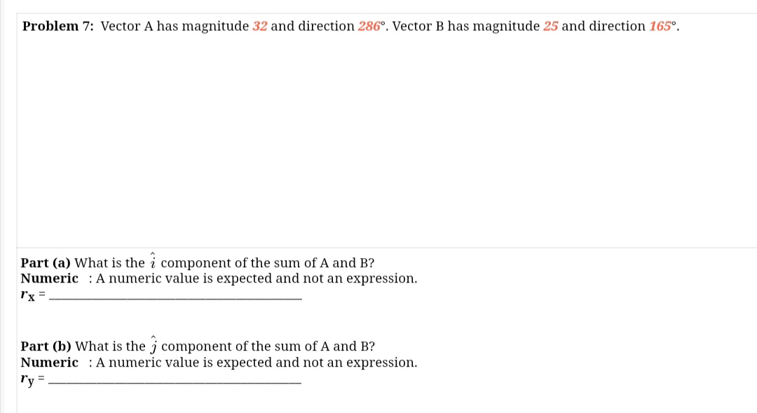 Problem 7: Vector A has magnitude 32 and direction 286°. Vector B has magnitude 25 and direction 165°.
Part (a) What is the i component of the sum of A and B?
Numeric : A numeric value is expected and not an expression.
