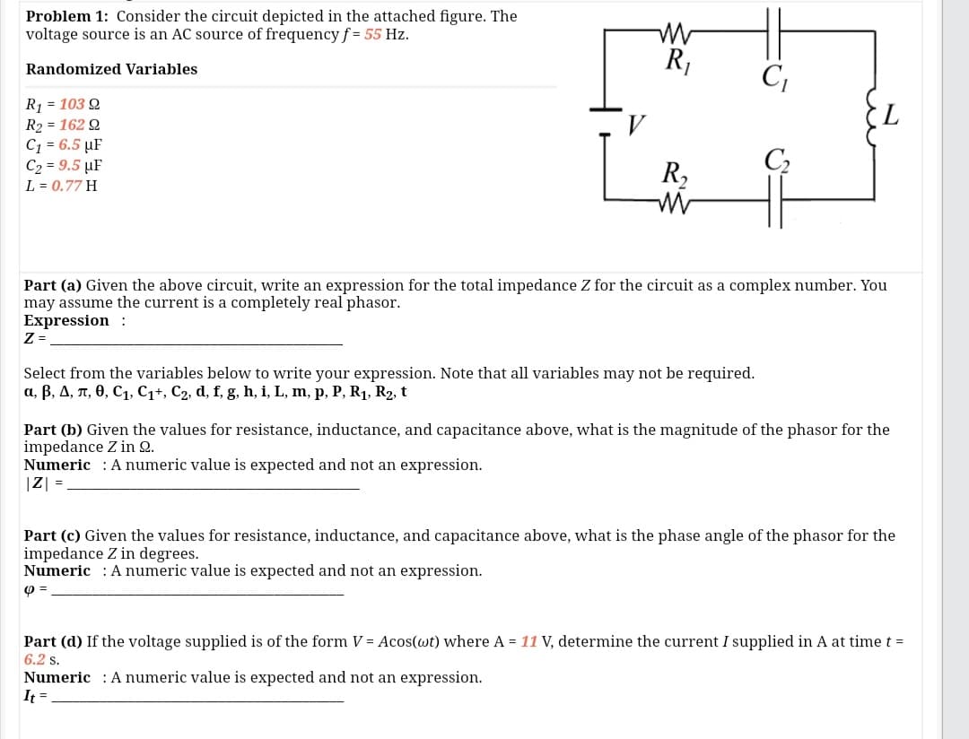 Problem 1: Consider the circuit depicted in the attached figure. The
voltage source is an AC source of frequencyf = 55 Hz.
R,
C,
Randomized Variables
R1 = 103 Q
7.
R2 = 162 Q
C1 = 6.5 µF
C2 = 9.5 µF
C2
R,
L = 0.77 H
Part (a) Given the above circuit, write an expression for the total impedance Z for the circuit as a complex number. You
may assume the current is a completely real phasor.
Expression :
Z =
Select from the variables below to write your expression. Note that all variables may not be required.
a, B, A, n, 0, C1, C1+, C2, d, f, g, h, i, L, m, p, P, R1, R2, t
Part (b) Given the values for resistance, inductance, and capacitance above, what is the magnitude of the phasor for the
impedance Z in 2.
Numeric : A numeric value is expected and not an expression.
|Z| =
Part (c) Given the values for resistance, inductance, and capacitance above, what is the phase angle of the phasor for the
impedance Z in degrees.
Numeric : A numeric value is expected and not an expression.
Part (d) If the voltage supplied is of the form V = Acos(wt) where A = 11 V, determine the current I supplied in A at time t =
6.2 s.
Numeric : A numeric value is expected and not an expression.
It =

