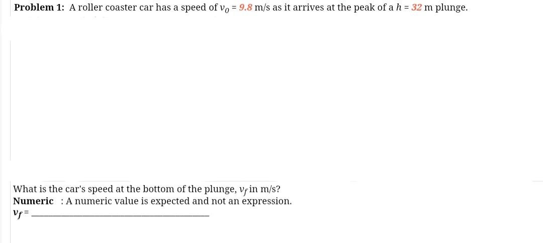 Problem 1: A roller coaster car has a speed of vo = 9.8 m/s as it arrives at the peak of a h = 32 m plunge.
What is the car's speed at the bottom of the plunge, vfin m/s?
Numeric : A numeric value is expected and not an expression.
Vf =
