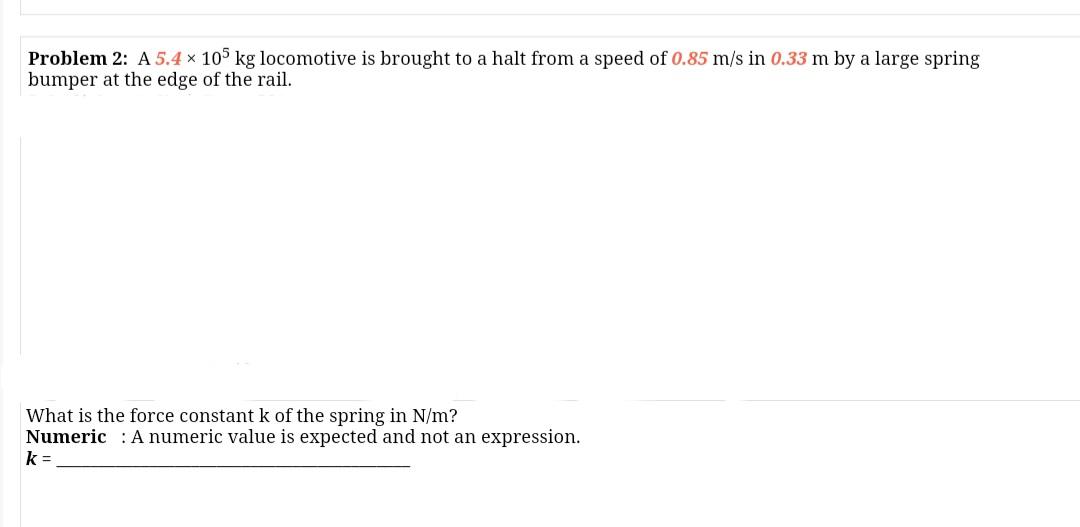 Problem 2: A 5.4 × 105 kg locomotive is brought to a halt from a speed of 0.85 m/s in 0.33 m by a large spring
bumper at the edge of the rail.
What is the force constant k of the spring in N/m?
Numeric : A numeric value is expected and not an expression.
k =
