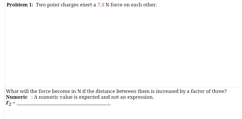 Problem 1: Two point charges exert a 7.5 N force on each other.
What will the force become in N if the distance between them is increased by a factor of three?
Numeric : A numeric value is expected and not an expression.
F2 =
