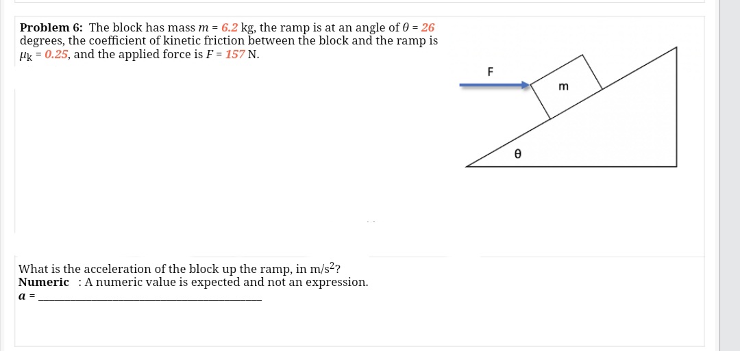 Problem 6: The block has mass m = 6.2 kg, the ramp is at an angle of 0 = 26
degrees, the coefficient of kinetic friction between the block and the ramp is
Uk = 0.25, and the applied force is F = 157 N.
F
m
What is the acceleration of the block up the ramp, in m/s2?
Numeric : Anumeric value is expected and not an expression.
a =
