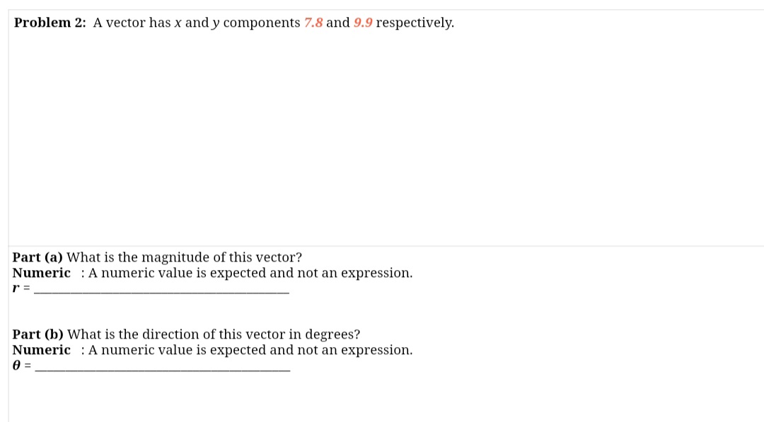 Problem 2: A vector has x and y components 7.8 and 9.9 respectively.
Part (a) What is the magnitude of this vector?
Numeric : Anumeric value is expected and not an expression.
r =
Part (b) What is the direction of this vector in degrees?
Numeric : A numeric value is expected and not an expression.
0 =
