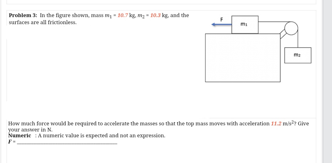 Problem 3: In the figure shown, mass m1 = 10.7 kg, m2 = 10.3 kg, and the
F
surfaces are all frictionless.
mi
m2
How much force would be required to accelerate the masses so that the top mass moves with acceleration 11.2 m/s2? Give
your answer in N.
Numeric : Anumeric value is expected and not an expression.
F =
