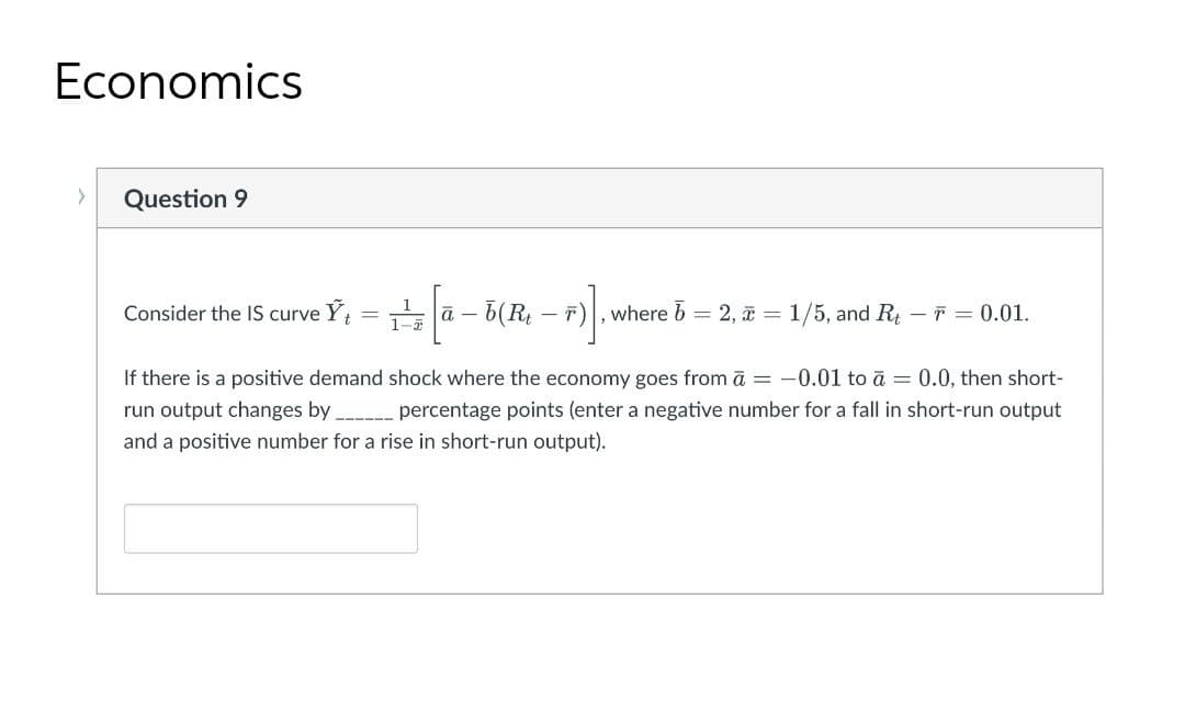 Economics
Question 9
1
Consider the IS curve Y
E ā – b(R – F)|, where b = 2, = 1/5, and R – ř = 0.01.
If there is a positive demand shock where the economy goes from ā = -0.01 to ā = 0.0, then short-
run output changes by percentage points (enter a negative number for a fall in short-run output
and a positive number for a rise in short-run output).
