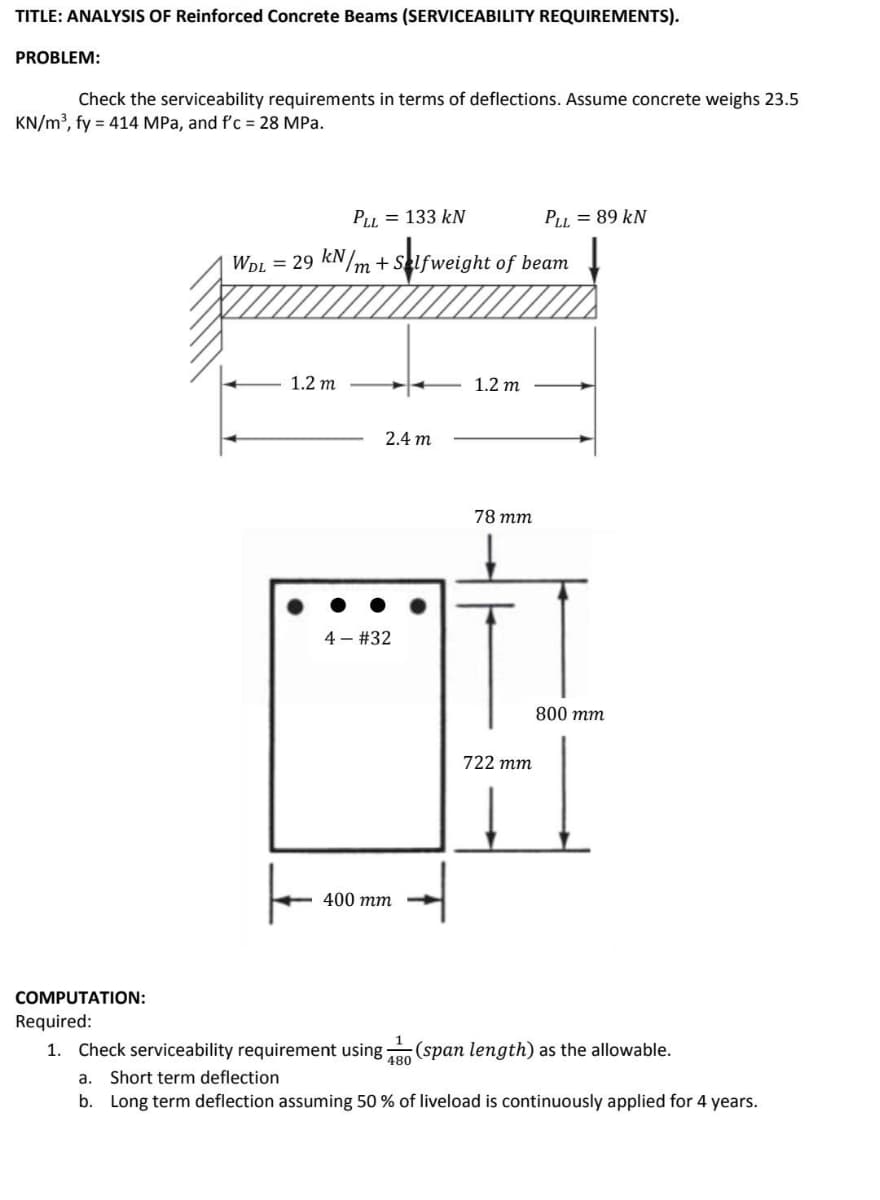 TITLE: ANALYSIS OF Reinforced Concrete Beams (SERVICEABILITY REQUIREMENTS).
PROBLEM:
Check the serviceability requirements in terms of deflections. Assume concrete weighs 23.5
KN/m³, fy = 414 MPa, and f'c = 28 MPa.
PLI = 133 kN
PLI = 89 kN
WDL = 29 KN/m + Selfweight of beam
1.2 m
1.2 m
2.4 m
78 тm
4 - #32
800 тm
722 тm
400 тm
COMPUTATION:
Required:
1. Check serviceability requirement using
480
(span length) as the allowable.
a.
Short term deflection
b. Long term deflection assuming 50 % of liveload is continuously applied for 4 years.
