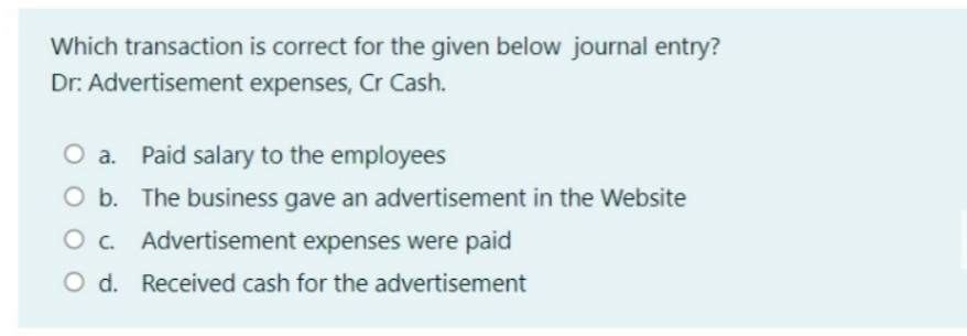 Which transaction is correct for the given below journal entry?
Dr: Advertisement expenses, Cr Cash.
O a. Paid salary to the employees
O b. The business gave an advertisement in the Website
O c. Advertisement expenses were paid
O d. Received cash for the advertisement
