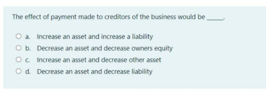 The effect of payment made to creditors of the business would be
O a. Increase an asset and increase a liability
O b. Decrease an asset and decrease owners equity
O c. Increase an asset and decrease other asset
O d. Decrease an asset and decrease liability
