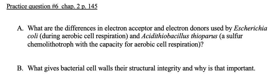 Practice question #6 chạp. 2 p. 145
A. What are the differences in electron acceptor and electron donors used by Escherichia
coli (during aerobic cell respiration) and Acidithiobacillus thioparus (a sulfur
chemolithotroph with the capacity for aerobic cell respiration)?
B. What gives bacterial cell walls their structural integrity and why is that important.
