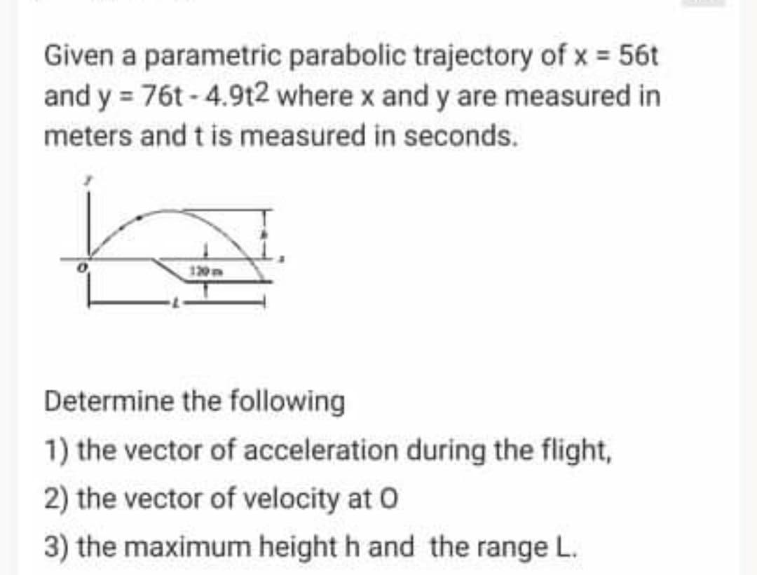 Given a parametric parabolic trajectory of x 56t
and y = 76t - 4.9t2 where x and y are measured in
meters and t is measured in seconds.
120m
Determine the following
1) the vector of acceleration during the flight,
2) the vector of velocity at O
3) the maximum height h and the range L.
