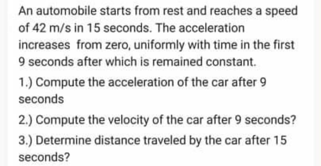 An automobile starts from rest and reaches a speed
of 42 m/s in 15 seconds. The acceleration
increases from zero, uniformly with time in the first
9 seconds after which is remained constant.
1.) Compute the acceleration of the car after 9
seconds
2.) Compute the velocity of the car after 9 seconds?
3.) Determine distance traveled by the car after 15
seconds?
