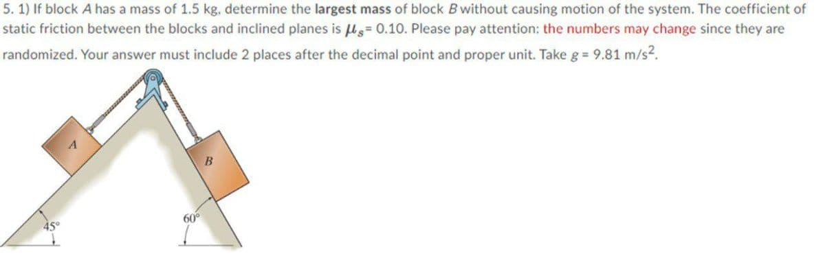 5. 1) If block A has a mass of 1.5 kg, determine the largest mass of block B without causing motion of the system. The coefficient of
static friction between the blocks and inclined planes is ls= 0.10. Please pay attention: the numbers may change since they are
randomized. Your answer must include 2 places after the decimal point and proper unit. Take g = 9.81 m/s2.
60°
