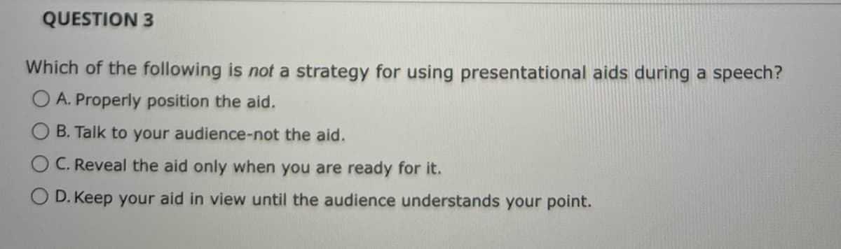 QUESTION 3
Which of the following is not a strategy for using presentational aids during a speech?
OA. Properly position the aid.
B. Talk to your audience-not the aid.
C. Reveal the aid only when you are ready for it.
D. Keep your aid in view until the audience understands your point.