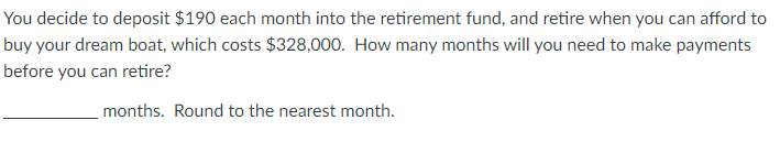 You decide to deposit $190 each month into the retirement fund, and retire when you can afford to
buy your dream boat, which costs $328,000. How many months will you need to make payments
before you can retire?
months. Round to the nearest month.