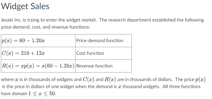 Widget Sales
Jesaki Inc. is trying to enter the widget market. The research department established the following
price-demand, cost, and revenue functions:
p(x) = 60 - 1.20x
C(x) = 210 + 12x
Cost function
|R(x) = xp(x) = x(60 - 1.20x) Revenue function
Price-demand function
where a is in thousands of widgets and C(x) and R(x) are in thousands of dollars. The price p(x)
is the price in dollars of one widget when the demand is a thousand widgets. All three functions
have domain 1 ≤ x ≤ 50.
