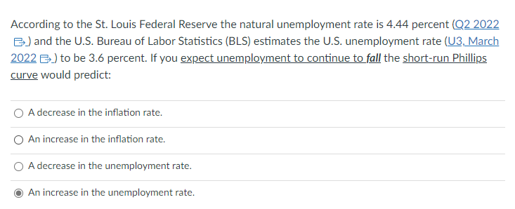 According to the St. Louis Federal Reserve the natural unemployment rate is 4.44 percent (Q2 2022
B) and the U.S. Bureau of Labor Statistics (BLS) estimates the U.S. unemployment rate (U3, March
2022 ) to be 3.6 percent. If you expect unemployment to continue to fall the short-run Phillips
curve would predict:
O A decrease in the inflation rate.
An increase in the inflation rate.
A decrease in the unemployment rate.
An increase in the unemployment rate.