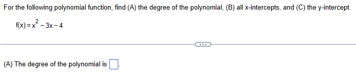 For the following polynomial function, find (A) the degree of the polynomial, (B) all x-intercepts, and (C) the y-intercept.
2
f(x)=x²-3x-4
(A) The degree of the polynomial is