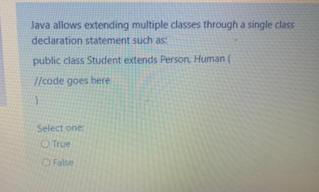 Java allows extending multiple classes through a single class
declaration statement such as:
public class Student extends Person, Human {
//code goes here
Select one:
O True
O False
