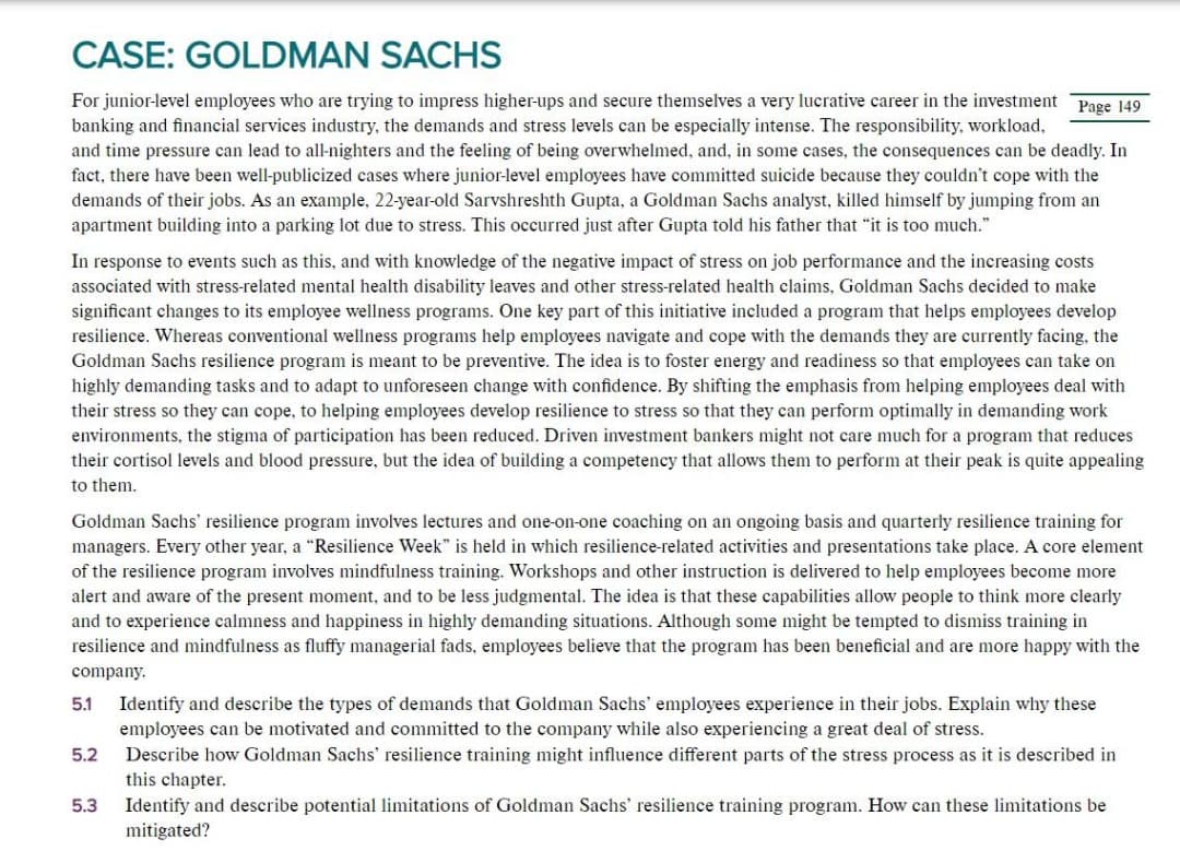CASE: GOLDMAN SACHS
For junior-level employees who are trying to impress higher-ups and secure themselves a very lucrative career in the investment Page 149
banking and financial services industry, the demands and stress levels can be especially intense. The responsibility, workload,
and time pressure can lead to all-nighters and the feeling of being overwhelmed, and, in some cases, the consequences can be deadly. In
fact, there have been well-publicized cases where junior-level employees have committed suicide because they couldn't cope with the
demands of their jobs. As an example, 22-year-old Sarvshreshth Gupta, a Goldman Sachs analyst, killed himself by jumping from an
apartment building into a parking lot due to stress. This occurred just after Gupta told his father that "it is too much."
In response to events such as this, and with knowledge of the negative impact of stress on job performance and the increasing costs
associated with stress-related mental health disability leaves and other stress-related health claims, Goldman Sachs decided to make
significant changes to its employee wellness programs. One key part of this initiative included a program that helps employees develop
resilience. Whereas conventional wellness programs help employees navigate and cope with the demands they are currently facing, the
Goldman Sachs resilience program is meant to be preventive. The idea is to foster energy and readiness so that employees can take on
highly demanding tasks and to adapt to unforeseen change with confidence. By shifting the emphasis from helping employees deal with
their stress so they can cope, to helping employees develop resilience to stress so that they can perform optimally in demanding work
environments, the stigma of participation has been reduced. Driven investment bankers might not care much for a program that reduces
their cortisol levels and blood pressure, but the idea of building a competency that allows them to perform at their peak is quite appealing
to them.
Goldman Sachs' resilience program involves lectures and one-on-one coaching on an ongoing basis and quarterly resilience training for
managers. Every other year, a "Resilience Week" is held in which resilience-related activities and presentations take place. A core element
of the resilience program involves mindfulness training. Workshops and other instruction is delivered to help employees become more
alert and aware of the present moment, and to be less judgmental. The idea is that these capabilities allow people to think more clearly
and to experience calmness and happiness in highly demanding situations. Although some might be tempted to dismiss training in
resilience and mindfulness as fluffy managerial fads, employees believe that the program has been beneficial and are more happy with the
company.
5.1
5.2
5.3
Identify and describe the types of demands that Goldman Sachs' employees experience in their jobs. Explain why these
employees can be motivated and committed to the company while also experiencing a great deal of stress.
Describe how Goldman Sachs' resilience training might influence different parts of the stress process as it is described in
this chapter.
Identify and describe potential limitations of Goldman Sachs' resilience training program. How can these limitations be
mitigated?