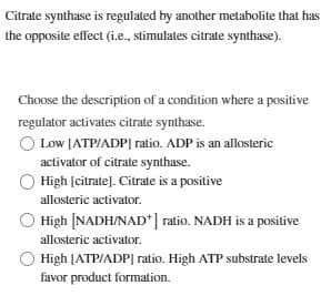 Citrate synthase is regulated by another metabolite that has
the opposite effect (i.e., stimulates citrate synthase).
Choose the description of a condition where a positive
regulator activates citrate synthase.
Low [ATP/ADP] ratio. ADP is an allosteric
activator of citrate synthase.
High [citrate]. Citrate is a positive
allosteric activator.
High [NADH/NAD*] ratio. NADH is a positive
allosteric activator.
High [ATP/ADP] ratio. High ATP substrate levels
favor product formation.