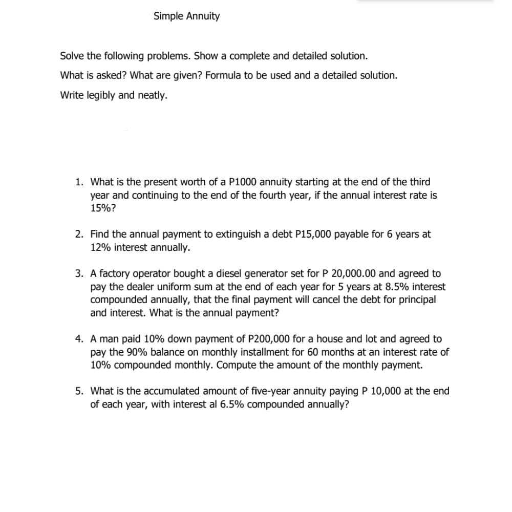 Simple Annuity
Solve the following problems. Show a complete and detailed solution.
What is asked? What are given? Formula to be used and a detailed solution.
Write legibly and neatly.
1. What is the present worth of a P1000 annuity starting at the end of the third
year and continuing to the end of the fourth year, if the annual interest rate is
15%?
2. Find the annual payment to extinguish a debt P15,000 payable for 6 years at
12% interest annually.
3. A factory operator bought a diesel generator set for P 20,000.00 and agreed to
pay the dealer uniform sum at the end of each year for 5 years at 8.5% interest
compounded annually, that the final payment will cancel the debt for principal
and interest. What is the annual payment?
4. A man paid 10% down payment of P200,000 for a house and lot and agreed to
pay the 90% balance on monthly installment for 60 months at an interest rate of
10% compounded monthly. Compute the amount of the monthly payment.
5. What is the accumulated amount of five-year annuity paying P 10,000 at the end
of each year, with interest al 6.5% compounded annually?
