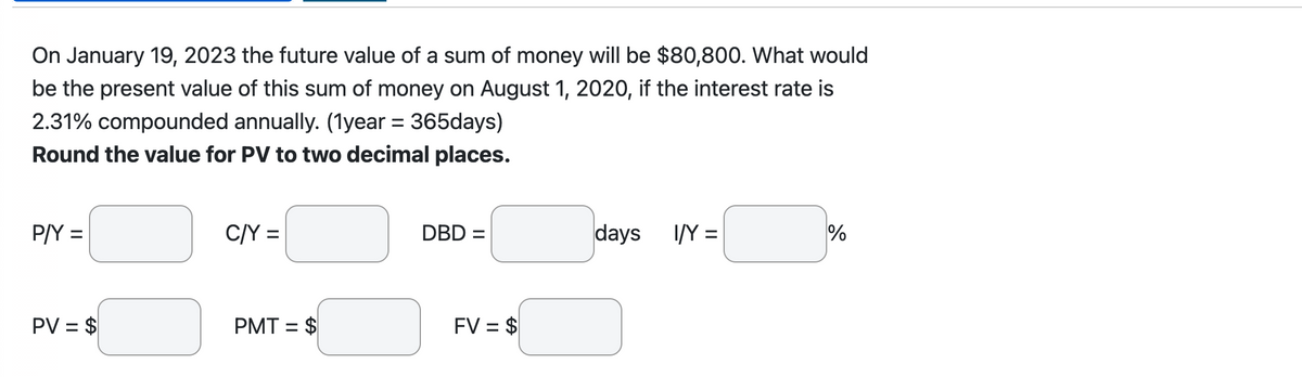 On January 19, 2023 the future value of a sum of money will be $80,800. What would
be the present value of this sum of money on August 1, 2020, if the interest rate is
2.31% compounded annually. (1year = 365days)
Round the value for PV to two decimal places.
P/Y =
PV = $
C/Y =
PMT = $
DBD =
FV = $
days I/Y=
%