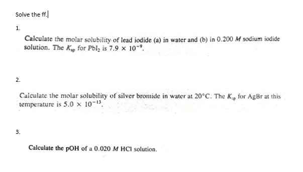 Solve the ff.
1.
Calculate the molar solubility of lead iodide (a) in water and (b) in 0.200 M sodium iodide
solution. The Kg for Pbl, is 7.9 × 10-º.
2.
Caiculate the molar solubility of silver bromide in water at 20°C. The K, for AgBr at this
temperature is 5.0 × 10-13.
3.
Calculate the pOH of a 0.020 M HCI solution.
