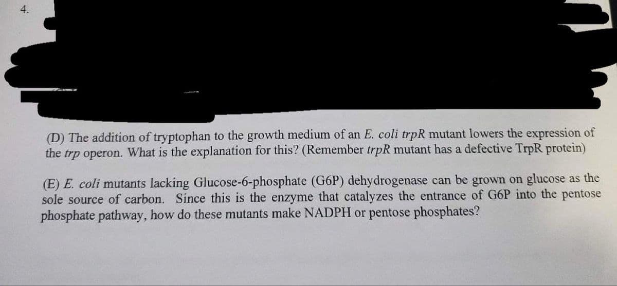 (D) The addition of tryptophan to the growth medium of an E. coli trpR mutant lowers the expression of
the trp operon. What is the explanation for this? (Remember trpR mutant has a defective TrpR protein)
(E) E. coli mutants lacking Glucose-6-phosphate (G6P) dehydrogenase can be grown on glucose as the
sole source of carbon. Since this is the enzyme that catalyzes the entrance of G6P into the pentose
phosphate pathway, how do these mutants make NADPH or pentose phosphates?