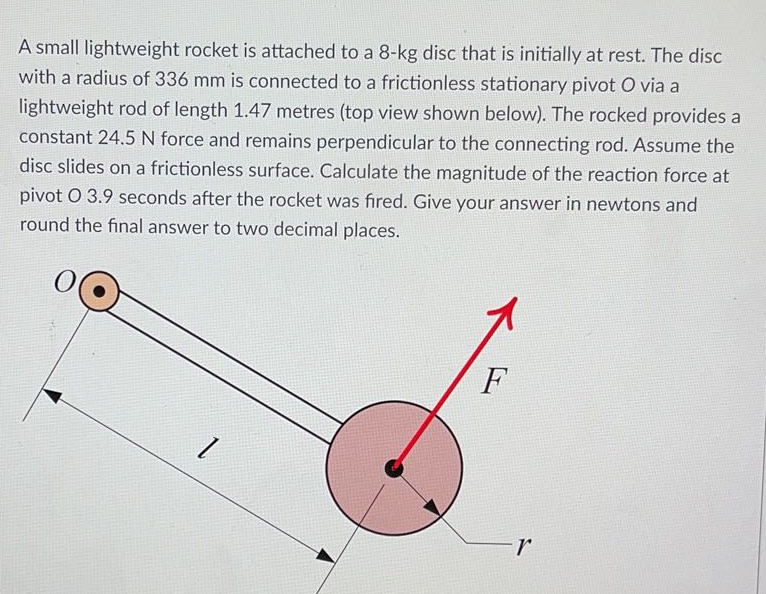 A small lightweight rocket is attached to a 8-kg disc that is initially at rest. The disc
with a radius of 336 mm is connected to a frictionless stationary pivot O via a
lightweight rod of length 1.47 metres (top view shown below). The rocked provides a
constant 24.5 N force and remains perpendicular to the connecting rod. Assume the
disc slides on a frictionless surface. Calculate the magnitude of the reaction force at
pivot O 3.9 seconds after the rocket was fired. Give your answer in newtons and
round the final answer to two decimal places.
F
