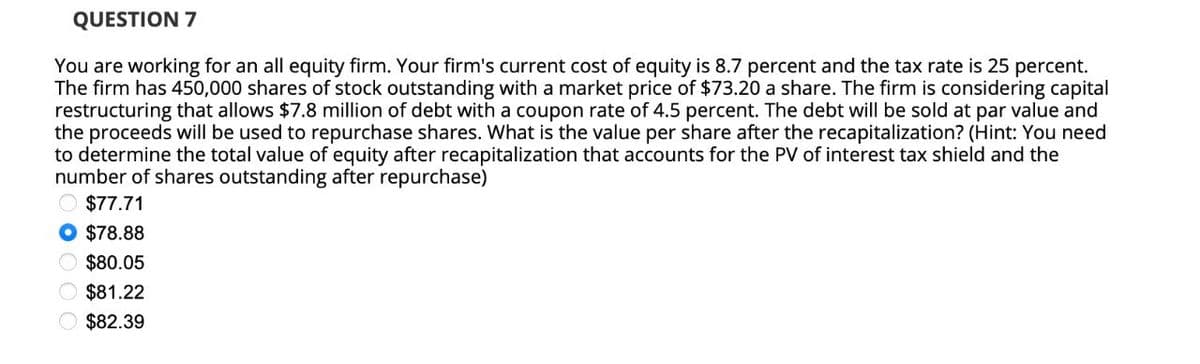 QUESTION 7
You are working for an all equity firm. Your firm's current cost of equity is 8.7 percent and the tax rate is 25 percent.
The firm has 450,000 shares of stock outstanding with a market price of $73.20 a share. The firm is considering capital
restructuring that allows $7.8 million of debt with a coupon rate of 4.5 percent. The debt will be sold at par value and
the proceeds will be used to repurchase shares. What is the value per share after the recapitalization? (Hint: You need
to determine the total value of equity after recapitalization that accounts for the PV of interest tax shield and the
number of shares outstanding after repurchase)
$77.71
$78.88
$80.05
$81.22
$82.39