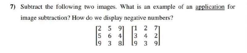 7) Subtract the following two images. What is an example of an application for
image subtraction? How do we display negative numbers?
[2
5
[1 2 71
6
3 4 2
3
19 3 91
5
19
91
48
4
81