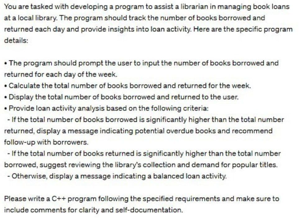 You are tasked with developing a program to assist a librarian in managing book loans
at a local library. The program should track the number of books borrowed and
returned each day and provide insights into loan activity. Here are the specific program
details:
• The program should prompt the user to input the number of books borrowed and
returned for each day of the week.
• Calculate the total number of books borrowed and returned for the week.
Display the total number of books borrowed and returned to the user.
• Provide loan activity analysis based on the following criteria:
- If the total number of books borrowed is significantly higher than the total number
returned, display a message indicating potential overdue books and recommend
follow-up with borrowers.
- If the total number of books returned is significantly higher than the total number
borrowed, suggest reviewing the library's collection and demand for popular titles.
- Otherwise, display a message indicating a balanced loan activity.
Please write a C++ program following the specified requirements and make sure to
include comments for clarity and self-documentation.