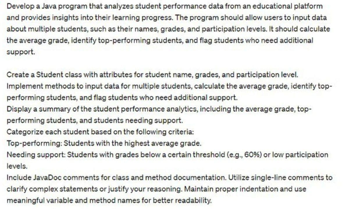 Develop a Java program that analyzes student performance data from an educational platform
and provides insights into their learning progress. The program should allow users to input data
about multiple students, such as their names, grades, and participation levels. It should calculate
the average grade, identify top-performing students, and flag students who need additional
support.
Create a Student class with attributes for student name, grades, and participation level.
Implement methods to input data for multiple students, calculate the average grade, identify top-
performing students, and flag students who need additional support.
Display a summary of the student performance analytics, including the average grade, top-
performing students, and students needing support.
Categorize each student based on the following criteria:
Top-performing: Students with the highest average grade.
Needing support: Students with grades below a certain threshold (e.g., 60 %) or low participation
levels.
Include JavaDoc comments for class and method documentation. Utilize single-line comments to
clarify complex statements or justify your reasoning. Maintain proper indentation and use
meaningful variable and method names for better readability.