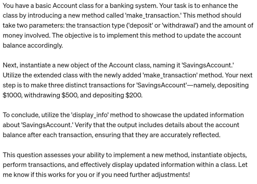 You have a basic Account class for a banking system. Your task is to enhance the
class by introducing a new method called 'make_transaction. This method should
take two parameters: the transaction type ('deposit' or 'withdrawal') and the amount of
money involved. The objective is to implement this method to update the account
balance accordingly.
Next, instantiate a new object of the Account class, naming it 'Savings Account.'
Utilize the extended class with the newly added 'make_transaction' method. Your next
step is to make three distinct transactions for 'SavingsAccount'-namely, depositing
$1000, withdrawing $500, and depositing $200.
To conclude, utilize the 'display_info' method to showcase the updated information
about 'Savings Account.' Verify that the output includes details about the account
balance after each transaction, ensuring that they are accurately reflected.
This question assesses your ability to implement a new method, instantiate objects,
perform transactions, and effectively display updated information within a class. Let
me know if this works for you or if you need further adjustments!