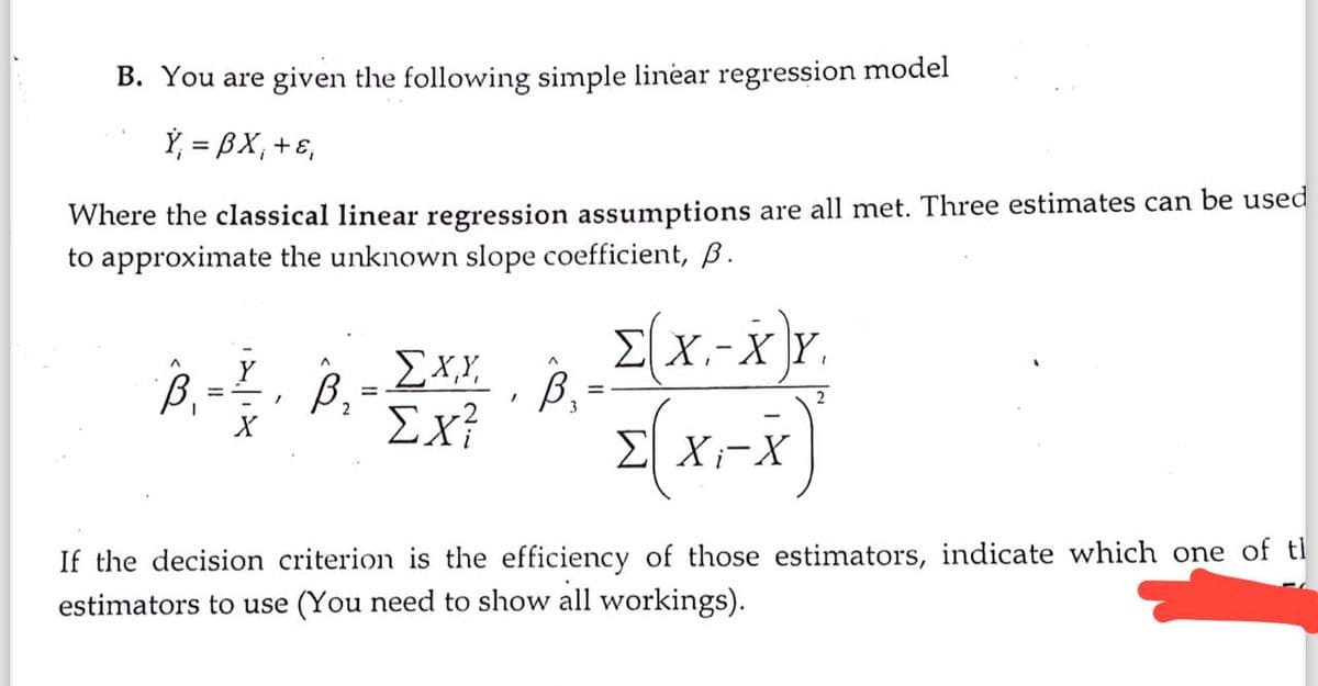 B. You are given the following simple linear regression model
Ÿ₁ = BX₁ + ε₁
Where the classical linear regression assumptions are all met. Three estimates can be used
to approximate the unknown slope coefficient, B.
Σ(Χ.-Χ.Υ.
Σ Xi-X
B₁ = 1, B₂-
=
ΣΧΥ,
Ex²
/
^
B,
If the decision criterion is the efficiency of those estimators, indicate which one of t
estimators to use (You need to show all workings).