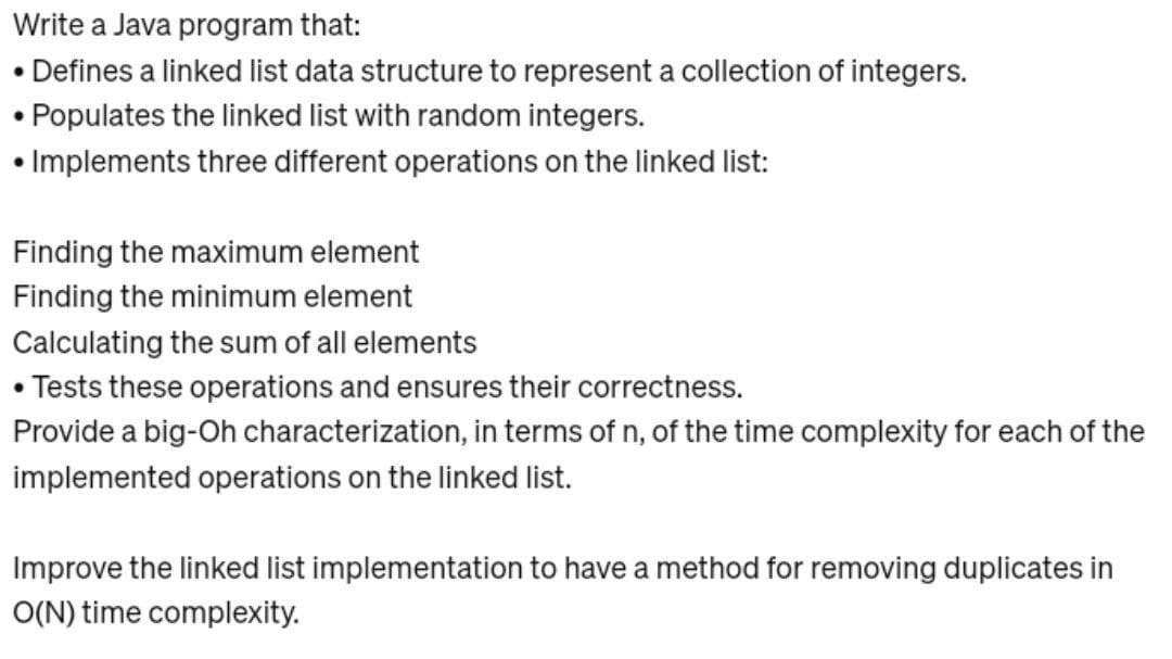 Write a Java program that:
• Defines a linked list data structure to represent a collection of integers.
• Populates the linked list with random integers.
• Implements three different operations on the linked list:
Finding the maximum element
Finding the minimum element
Calculating the sum of all elements
• Tests these operations and ensures their correctness.
Provide a big-Oh characterization, in terms of n, of the time complexity for each of the
implemented operations on the linked list.
Improve the linked list implementation to have a method for removing duplicates in
O(N) time complexity.