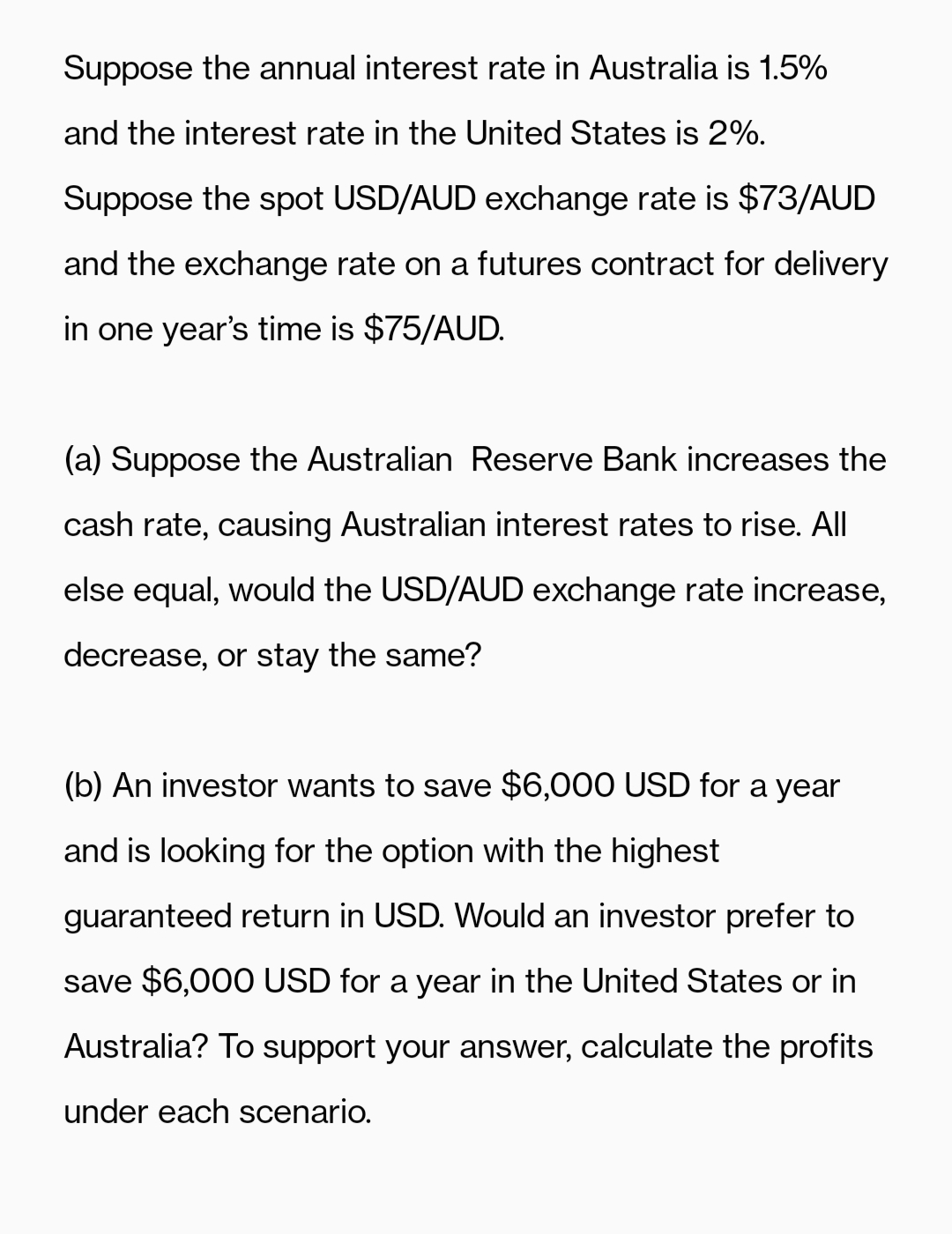 Suppose the annual interest rate in Australia is 1.5%
and the interest rate in the United States is 2%.
Suppose the spot USD/AUD exchange rate is $73/AUD
and the exchange rate on a futures contract for delivery
in one year's time is $75/AUD.
(a) Suppose the Australian Reserve Bank increases the
cash rate, causing Australian interest rates to rise. All
else equal, would the USD/AUD exchange rate increase,
decrease, or stay the same?
(b) An investor wants to save $6,000 USD for a year
and is looking for the option with the highest
guaranteed return in USD. Would an investor prefer to
save $6,000 USD for a year in the United States or in
Australia? To support your answer, calculate the profits
under each scenario.