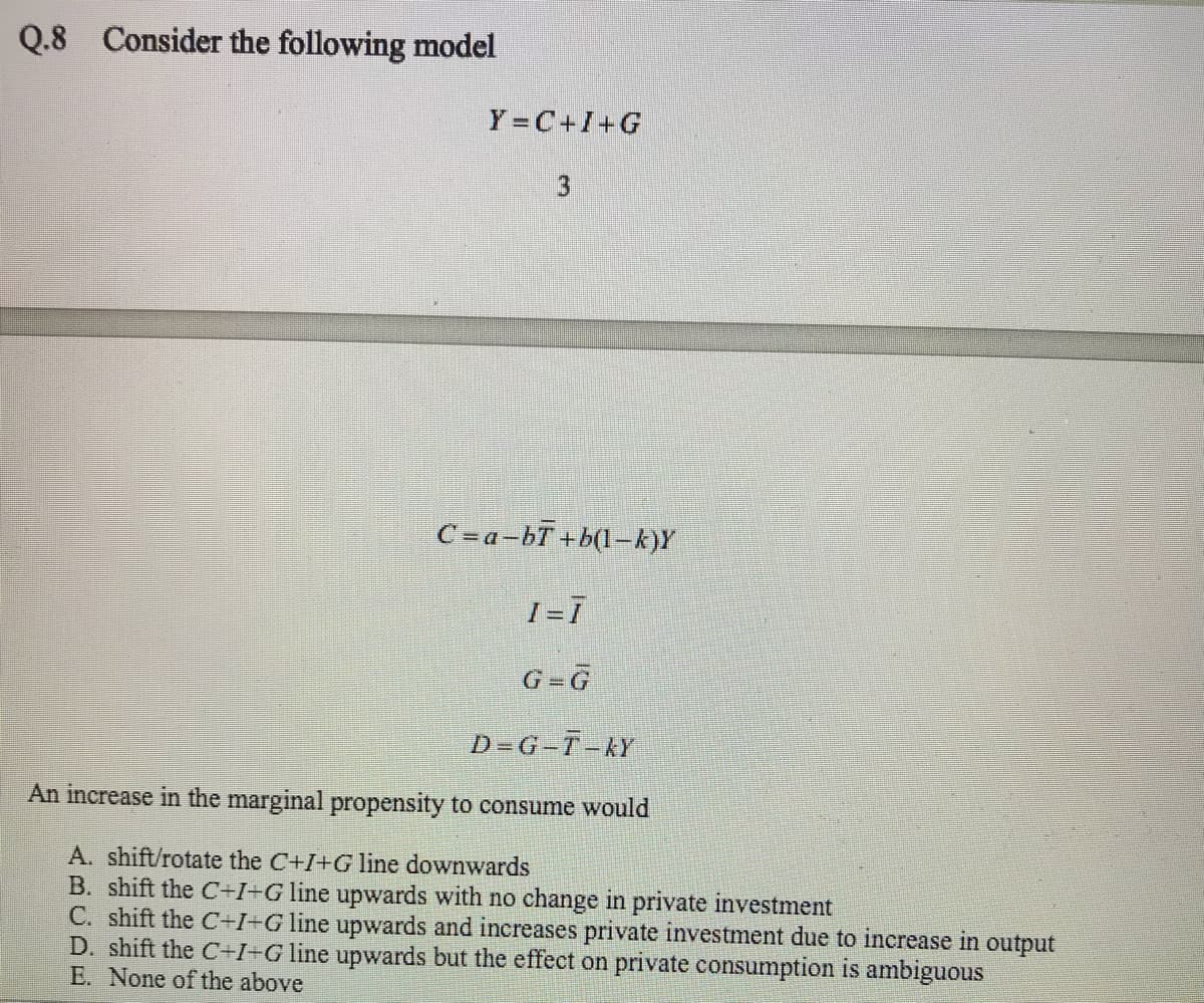 Q.8
Consider the following model
Y =C+I+G
3
C =a-bT +b(l-k)Y
I=1
G=G
D-G-T-KY
An increase in the marginal propensity to consume would
A. shift/rotate the C+I+G line downwards
B. shift the C+I+G line upwards with no change in private investment
C. shift the C+I+G line upwards and increases private investment due to increase in output
D. shift the C+I=Gline upwards but the effect on private consumption is ambiguous
E. None of the above
