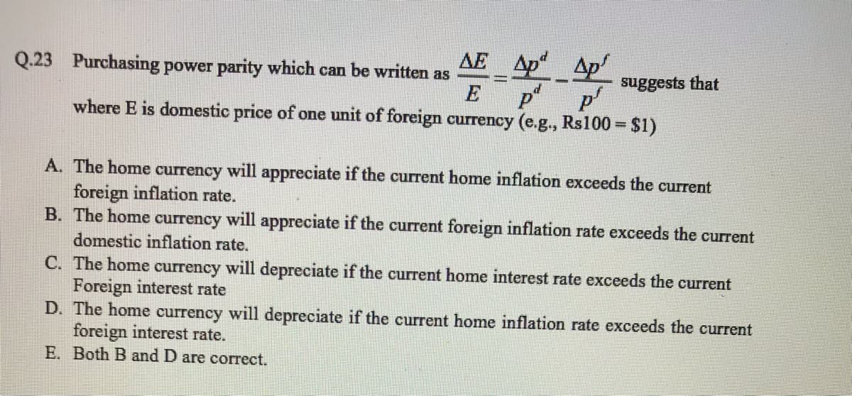 AE Ap Ap
suggests that
p
where E is domestic price of one unit of foreign currency (e.g., Rs100 = $1)
Q.23 Purchasing power parity which can be written as
A. The home currency will appreciate if the current home inflation exceeds the current
foreign inflation rate.
B. The home currency will appreciate if the current foreign inflation rate exceeds the current
domestic inflation rate.
C. The home currency will depreciate if the current home interest rate exceeds the current
Foreign interest rate
D. The home currency will depreciate if the current home inflation rate exceeds the current
foreign interest rate.
E. Both B and D are correct.
