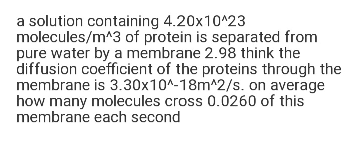 a solution containing 4.20x10^23
molecules/m^3 of protein is separated from
pure water by a membrane 2.98 think the
diffusion coefficient of the proteins through the
membrane is 3.30x10^-18m^2/s. on average
how many molecules cross 0.0260 of this
membrane each second
